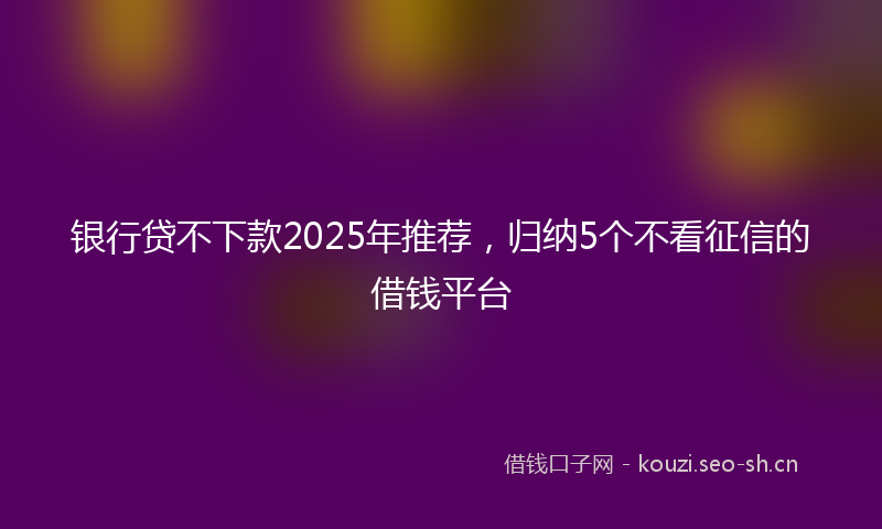 银行贷不下款2025年推荐，归纳5个不看征信的借钱平台