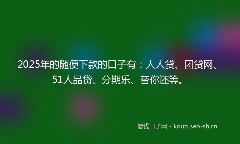 2025年的随便下款的口子有：人人贷、团贷网、51人品贷、分期乐、替你还等。