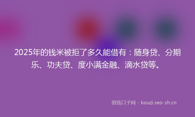 2025年的钱米被拒了多久能借有：随身贷、分期乐、功夫贷、度小满金融、滴水贷等。