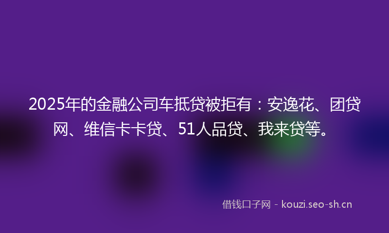 2025年的金融公司车抵贷被拒有：安逸花、团贷网、维信卡卡贷、51人品贷、我来贷等。