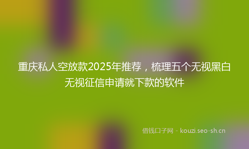 重庆私人空放款2025年推荐，梳理五个无视黑白无视征信申请就下款的软件