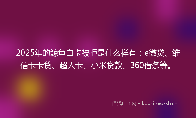 2025年的鲸鱼白卡被拒是什么样有：e微贷、维信卡卡贷、超人卡、小米贷款、360借条等。