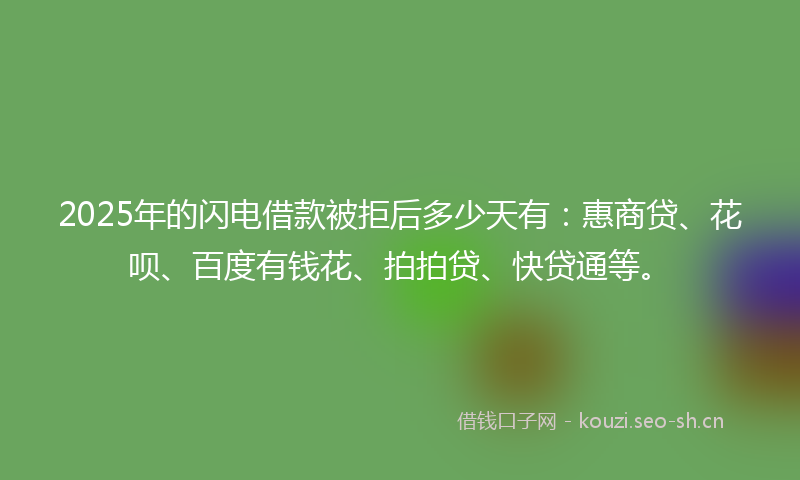 2025年的闪电借款被拒后多少天有：惠商贷、花呗、百度有钱花、拍拍贷、快贷通等。
