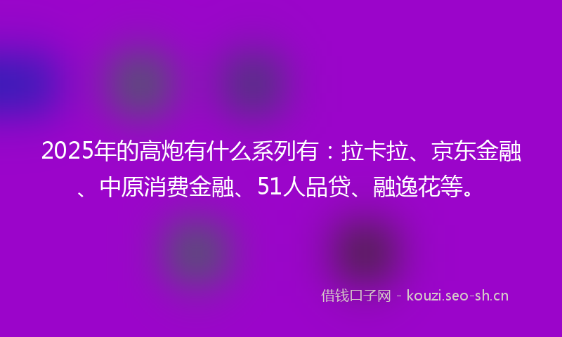 2025年的高炮有什么系列有：拉卡拉、京东金融、中原消费金融、51人品贷、融逸花等。