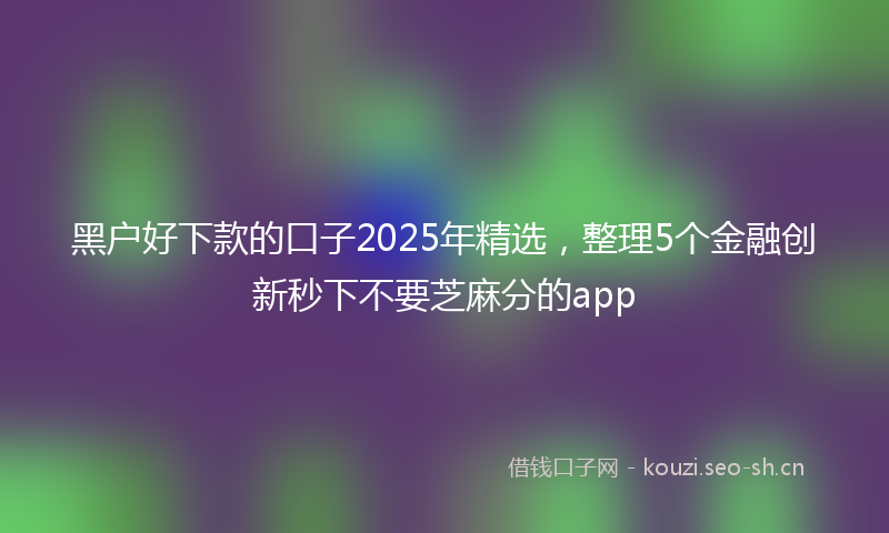 黑户好下款的口子2025年精选,整理5个金融创新秒下不要芝麻分的app