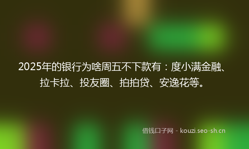 2025年的银行为啥周五不下款有：度小满金融、拉卡拉、投友圈、拍拍贷、安逸花等。