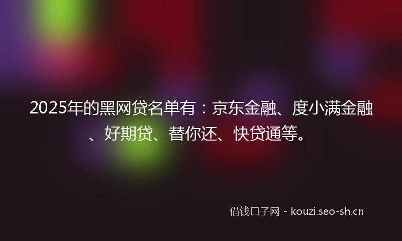 2025年的黑网贷名单有：京东金融、度小满金融、好期贷、替你还、快贷通等。