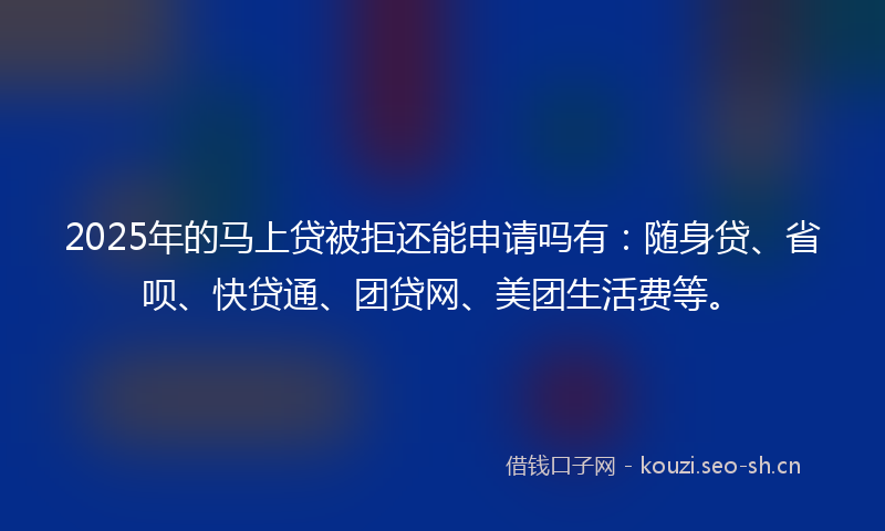 2025年的马上贷被拒还能申请吗有：随身贷、省呗、快贷通、团贷网、美团生活费等。