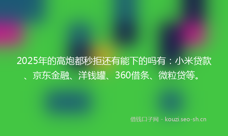 2025年的高炮都秒拒还有能下的吗有:小米贷款、京东金融、洋钱罐、360借条、微粒贷等。