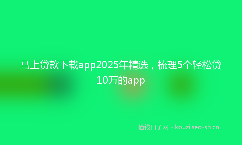 马上贷款下载app2025年精选，梳理5个轻松贷10万的app