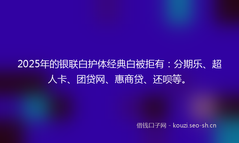 2025年的银联白护体经典白被拒有：分期乐、超人卡、团贷网、惠商贷、还呗等。