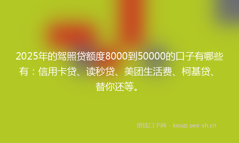 2025年的驾照贷额度8000到50000的口子有哪些有：信用卡贷、读秒贷、美团生活费、柯基贷、替你还等。