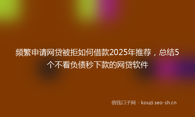 频繁申请网贷被拒如何借款2025年推荐，总结5个不看负债秒下款的网贷软件