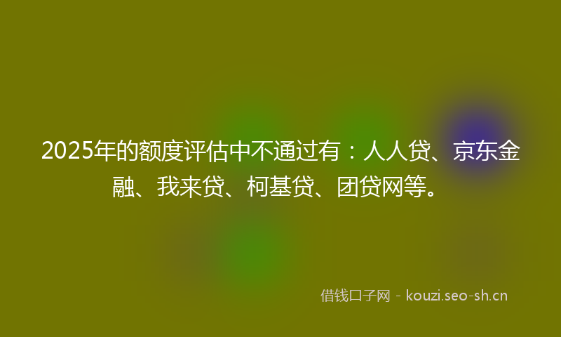 2025年的额度评估中不通过有:人人贷、京东金融、我来贷、柯基贷、团贷网等。