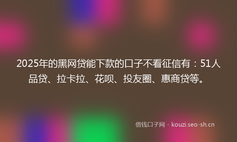 2025年的黑网贷能下款的口子不看征信有：51人品贷、拉卡拉、花呗、投友圈、惠商贷等。
