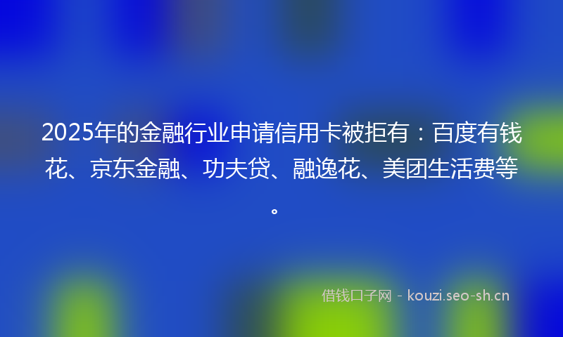 2025年的金融行业申请信用卡被拒有:百度有钱花、京东金融、功夫贷、融逸花、美团生活费等。