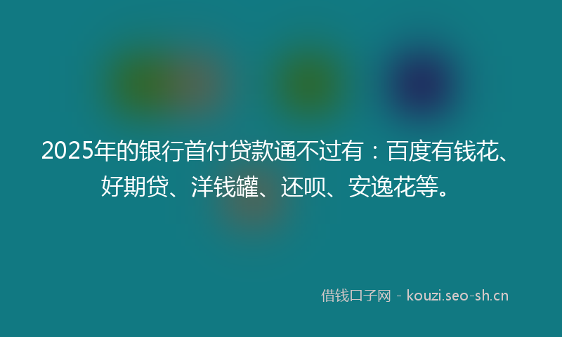 2025年的银行首付贷款通不过有：百度有钱花、好期贷、洋钱罐、还呗、安逸花等。