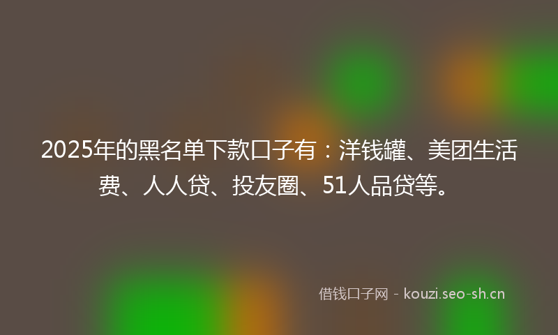2025年的黑名单下款口子有：洋钱罐、美团生活费、人人贷、投友圈、51人品贷等。