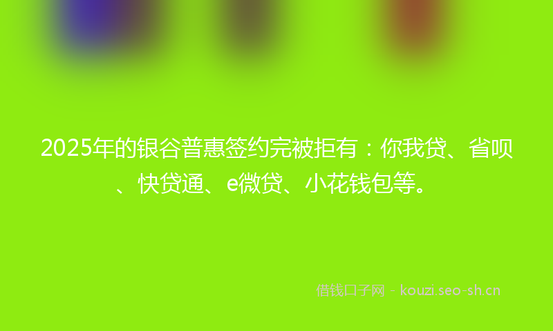 2025年的银谷普惠签约完被拒有：你我贷、省呗、快贷通、e微贷、小花钱包等。