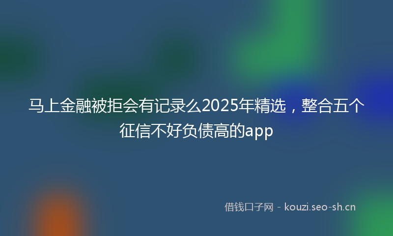 马上金融被拒会有记录么2025年精选，整合五个征信不好负债高的app