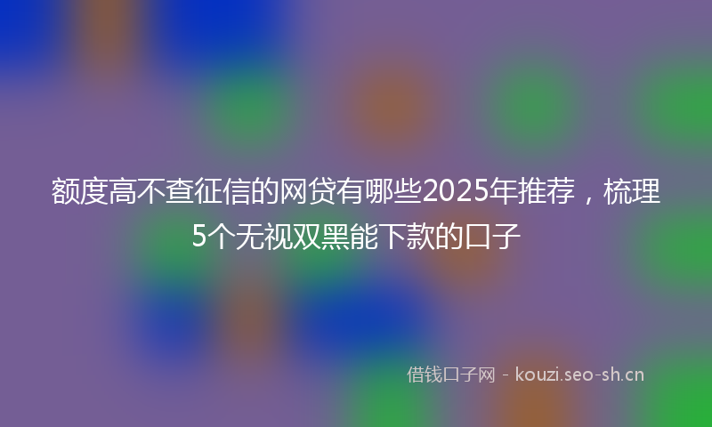额度高不查征信的网贷有哪些2025年推荐，梳理5个无视双黑能下款的口子