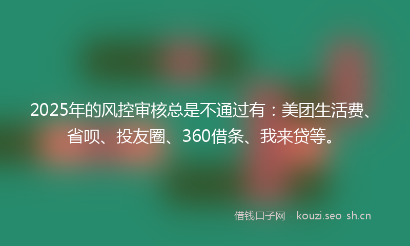 2025年的风控审核总是不通过有：美团生活费、省呗、投友圈、360借条、我来贷等。