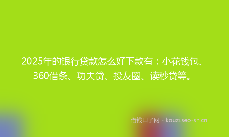 2025年的银行贷款怎么好下款有：小花钱包、360借条、功夫贷、投友圈、读秒贷等。
