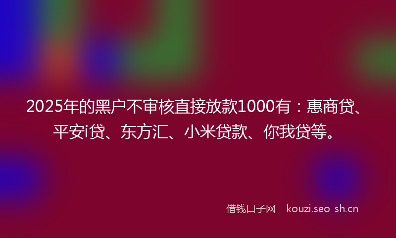 2025年的黑户不审核直接放款1000有：惠商贷、平安i贷、东方汇、小米贷款、你我贷等。
