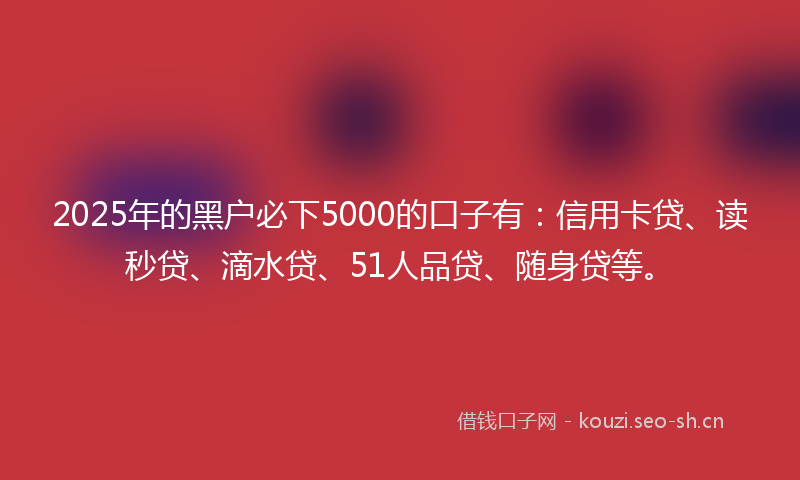 2025年的黑户必下5000的口子有：信用卡贷、读秒贷、滴水贷、51人品贷、随身贷等。