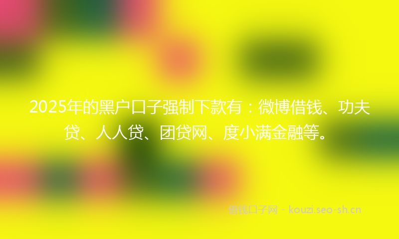 2025年的黑户口子强制下款有：微博借钱、功夫贷、人人贷、团贷网、度小满金融等。