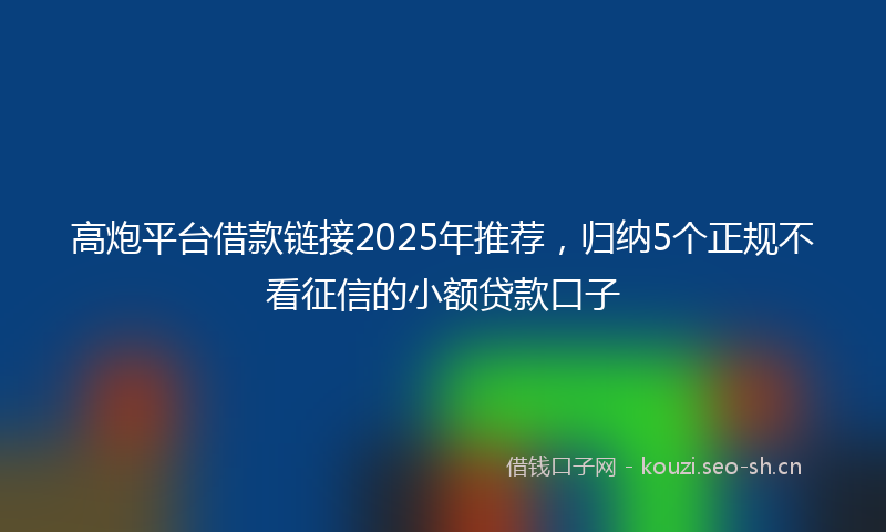 高炮平台借款链接2025年推荐，归纳5个正规不看征信的小额贷款口子