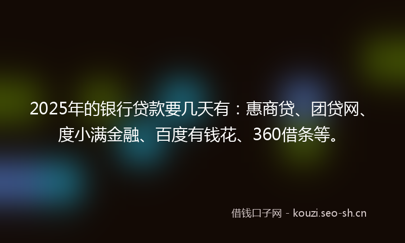 2025年的银行贷款要几天有：惠商贷、团贷网、度小满金融、百度有钱花、360借条等。