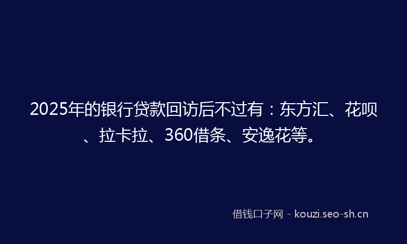 2025年的银行贷款回访后不过有：东方汇、花呗、拉卡拉、360借条、安逸花等。