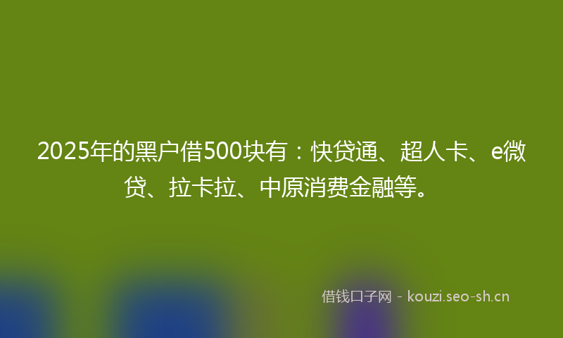 2025年的黑户借500块有：快贷通、超人卡、e微贷、拉卡拉、中原消费金融等。