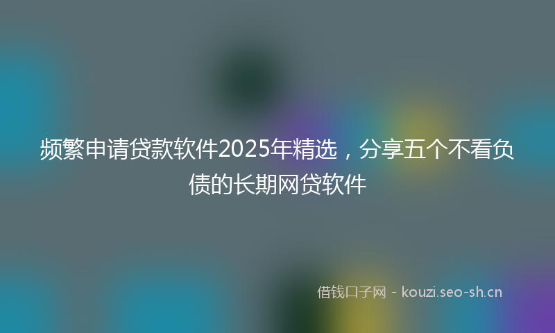 频繁申请贷款软件2025年精选，分享五个不看负债的长期网贷软件