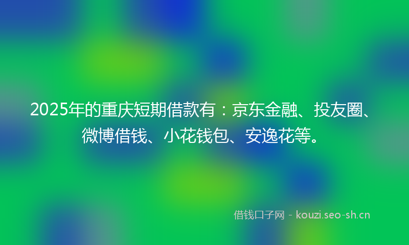 2025年的重庆短期借款有：京东金融、投友圈、微博借钱、小花钱包、安逸花等。