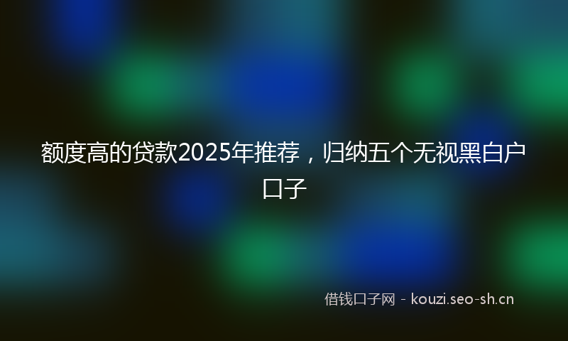 额度高的贷款2025年推荐,归纳五个无视黑白户口子