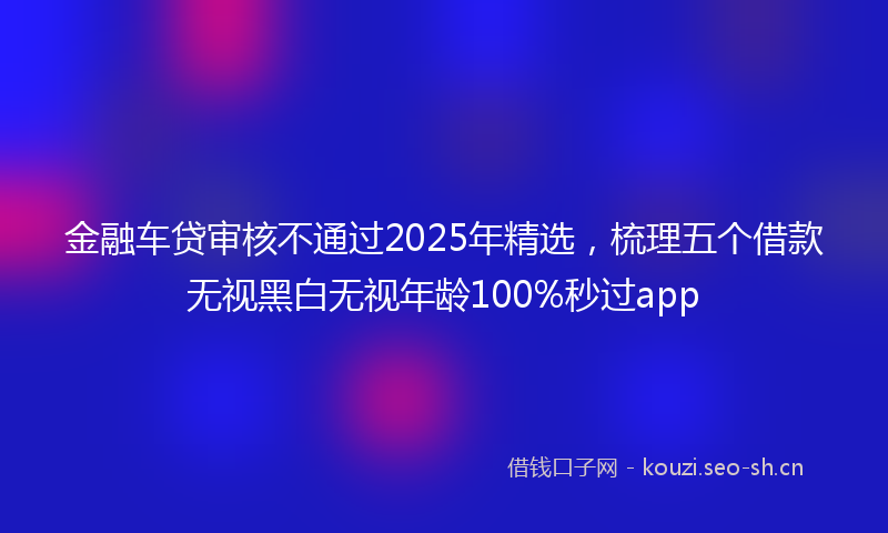 金融车贷审核不通过2025年精选，梳理五个借款无视黑白无视年龄100%秒过app