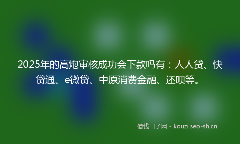 2025年的高炮审核成功会下款吗有：人人贷、快贷通、e微贷、中原消费金融、还呗等。