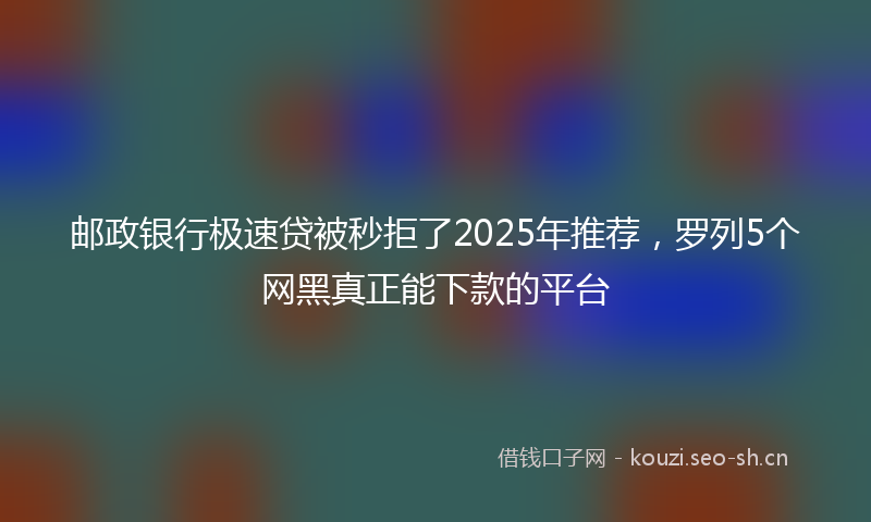 邮政银行极速贷被秒拒了2025年推荐，罗列5个网黑真正能下款的平台
