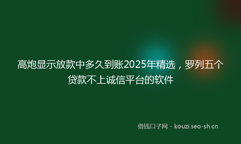 高炮显示放款中多久到账2025年精选，罗列五个贷款不上诚信平台的软件