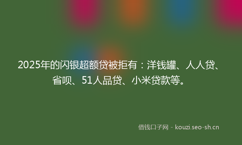 2025年的闪银超额贷被拒有：洋钱罐、人人贷、省呗、51人品贷、小米贷款等。