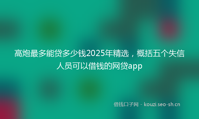高炮最多能贷多少钱2025年精选，概括五个失信人员可以借钱的网贷app