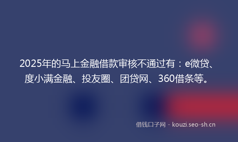 2025年的马上金融借款审核不通过有:e微贷、度小满金融、投友圈、团贷网、360借条等。