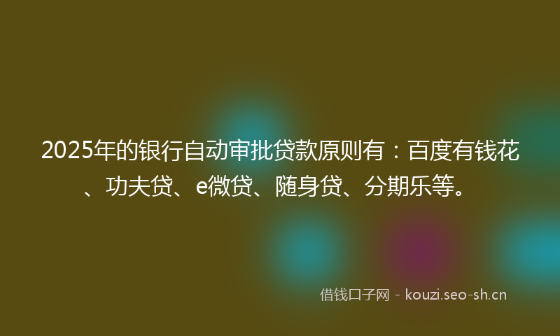 2025年的银行自动审批贷款原则有：百度有钱花、功夫贷、e微贷、随身贷、分期乐等。