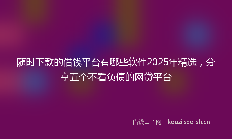 随时下款的借钱平台有哪些软件2025年精选，分享五个不看负债的网贷平台
