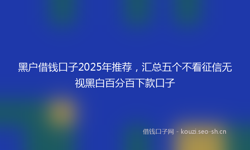 黑户借钱口子2025年推荐,汇总五个不看征信无视黑白百分百下款口子