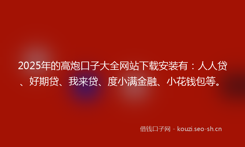 2025年的高炮口子大全网站下载安装有：人人贷、好期贷、我来贷、度小满金融、小花钱包等。