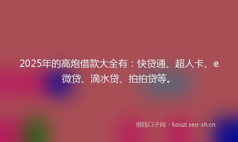 2025年的高炮借款大全有：快贷通、超人卡、e微贷、滴水贷、拍拍贷等。