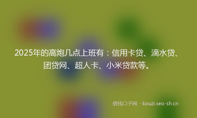 2025年的高炮几点上班有：信用卡贷、滴水贷、团贷网、超人卡、小米贷款等。